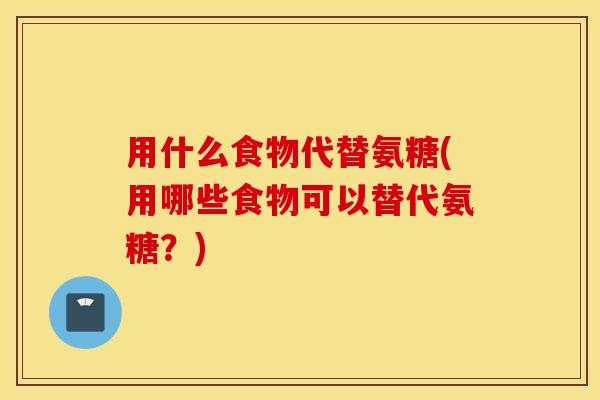 用什么食物代替氨糖(用哪些食物可以替代氨糖？)
