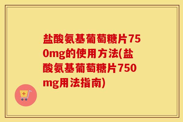 盐酸氨基葡萄糖片750mg的使用方法(盐酸氨基葡萄糖片750mg用法指南) 盐酸氨基葡萄糖片750mg的使用方法(盐酸氨基葡萄糖片750mg用法指南)