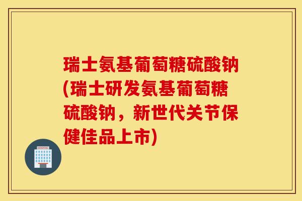 瑞士氨基葡萄糖硫酸钠(瑞士研发氨基葡萄糖硫酸钠，新世代关节保健佳品上市)