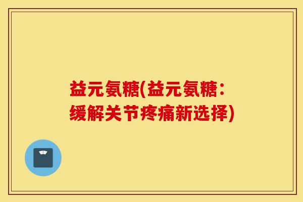 益元氨糖(益元氨糖:缓解关节新选择) 益元氨糖(益元氨糖:缓解关节新选择)