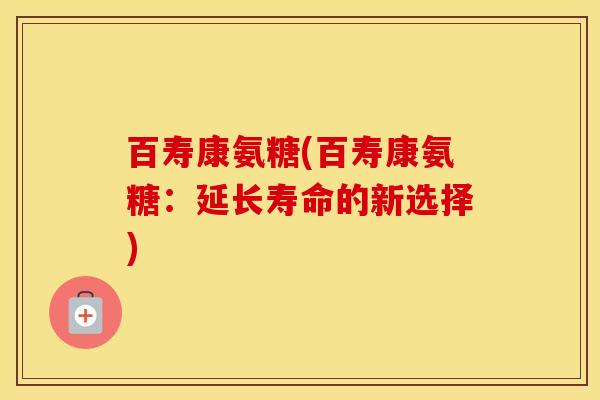 百寿康氨糖(百寿康氨糖：延长寿命的新选择)