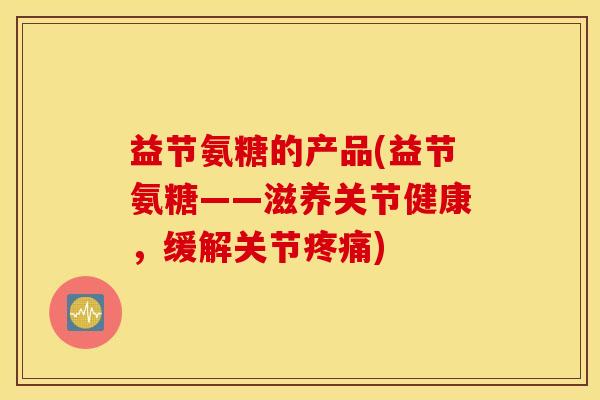 益节氨糖的产品(益节氨糖——滋养关节健康,缓解关节) 益节氨糖的产品(益节氨糖——滋养关节健康,缓解关节)
