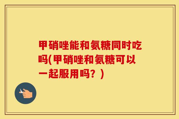 甲硝唑能和氨糖同时吃吗(甲硝唑和氨糖可以一起服用吗?) 甲硝唑能和氨糖同时吃吗(甲硝唑和氨糖可以一起服用吗?)