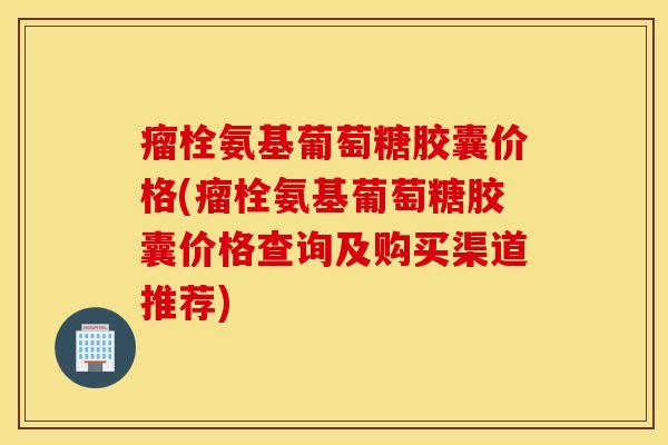 瘤栓氨基葡萄糖胶囊价格(瘤栓氨基葡萄糖胶囊价格查询及购买渠道推荐) 瘤栓氨基葡萄糖胶囊价格(瘤栓氨基葡萄糖胶囊价格查询及购买渠道推荐)