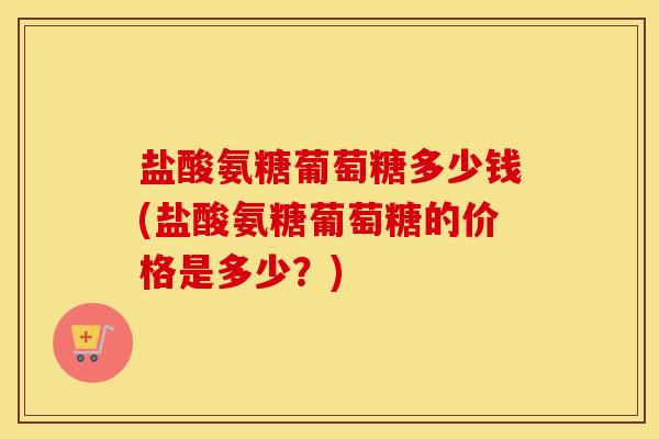 盐酸氨糖葡萄糖多少钱(盐酸氨糖葡萄糖的价格是多少?) 盐酸氨糖葡萄糖多少钱(盐酸氨糖葡萄糖的价格是多少?)