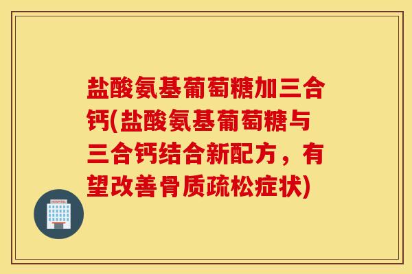 盐酸氨基葡萄糖加三合钙(盐酸氨基葡萄糖与三合钙结合新配方,有望改善症状) 盐酸氨基葡萄糖加三合钙(盐酸氨基葡萄糖与三合钙结合新配方,有望改善症状)