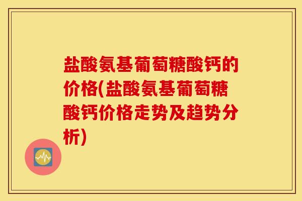 盐酸氨基葡萄糖酸钙的价格(盐酸氨基葡萄糖酸钙价格走势及趋势分析) 盐酸氨基葡萄糖酸钙的价格(盐酸氨基葡萄糖酸钙价格走势及趋势分析)