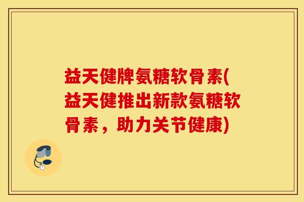 益天健牌氨糖软骨素(益天健推出新款氨糖软骨素，助力关节健康)