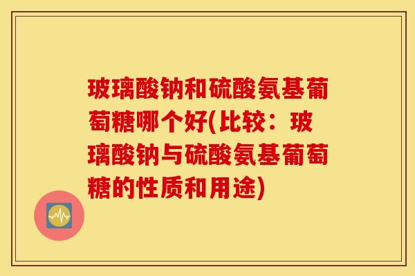 玻璃酸钠和硫酸氨基葡萄糖哪个好(比较：玻璃酸钠与硫酸氨基葡萄糖的性质和用途)