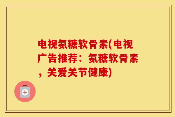 电视氨糖软骨素(电视广告推荐：氨糖软骨素，关爱关节健康)