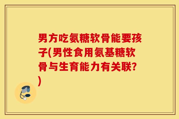 男方吃氨糖软骨能要孩子(男性食用氨基糖软骨与生育能力有关联?) 男方吃氨糖软骨能要孩子(男性食用氨基糖软骨与生育能力有关联?)