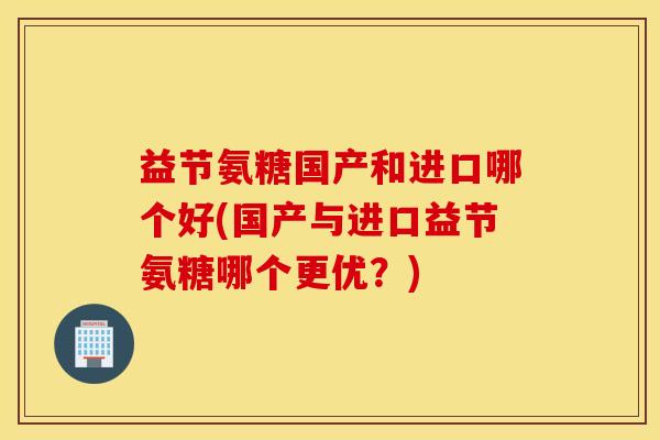 益节氨糖国产和进口哪个好(国产与进口益节氨糖哪个更优?) 益节氨糖国产和进口哪个好(国产与进口益节氨糖哪个更优?)