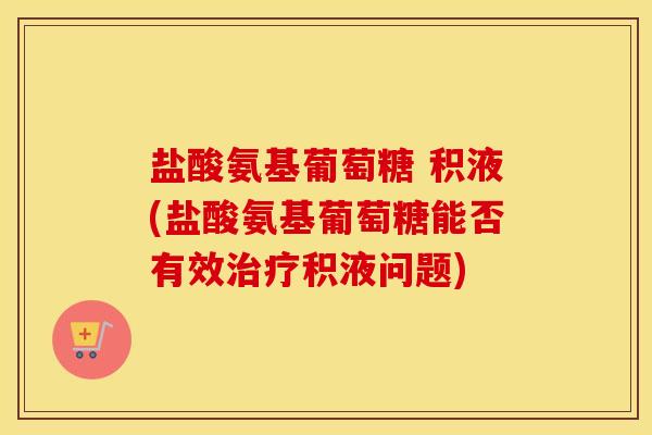 盐酸氨基葡萄糖 积液(盐酸氨基葡萄糖能否有效积液问题) 盐酸氨基葡萄糖 积液(盐酸氨基葡萄糖能否有效积液问题)
