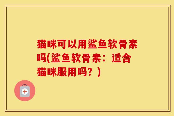 猫咪可以用鲨鱼软骨素吗(鲨鱼软骨素:适合猫咪服用吗?) 猫咪可以用鲨鱼软骨素吗(鲨鱼软骨素:适合猫咪服用吗?)