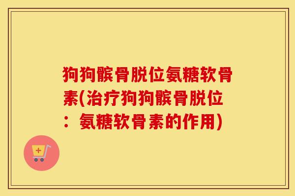 狗狗髌骨脱位氨糖软骨素(狗狗髌骨脱位:氨糖软骨素的作用) 狗狗髌骨脱位氨糖软骨素(狗狗髌骨脱位:氨糖软骨素的作用)