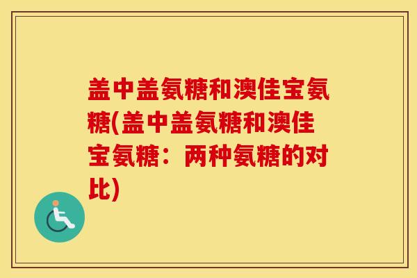 盖中盖氨糖和澳佳宝氨糖(盖中盖氨糖和澳佳宝氨糖:两种氨糖的对比) 盖中盖氨糖和澳佳宝氨糖(盖中盖氨糖和澳佳宝氨糖:两种氨糖的对比)