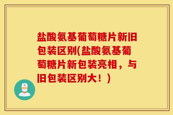 盐酸氨基葡萄糖片新旧包装区别(盐酸氨基葡萄糖片新包装亮相,与旧包装区别大!) 盐酸氨基葡萄糖片新旧包装区别(盐酸氨基葡萄糖片新包装亮相,与旧包装区别大!)