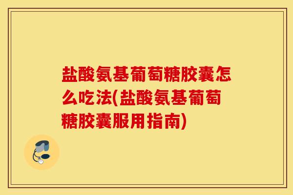 盐酸氨基葡萄糖胶囊怎么吃法(盐酸氨基葡萄糖胶囊服用指南)