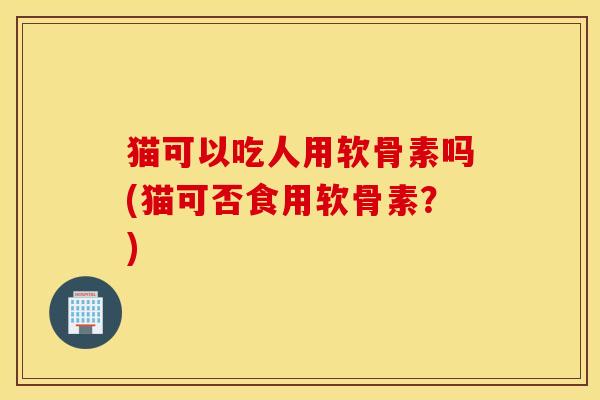 猫可以吃人用软骨素吗(猫可否食用软骨素？)