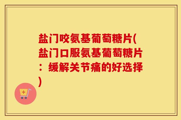 盐门咬氨基葡萄糖片(盐门口服氨基葡萄糖片：缓解关节痛的好选择)
