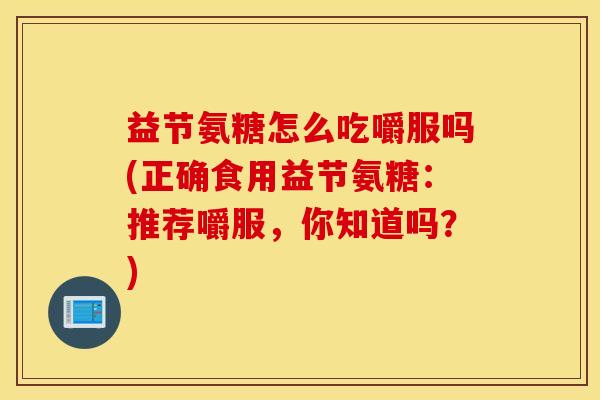 益节氨糖怎么吃嚼服吗(正确食用益节氨糖:推荐嚼服,你知道吗?) 益节氨糖怎么吃嚼服吗(正确食用益节氨糖:推荐嚼服,你知道吗?)