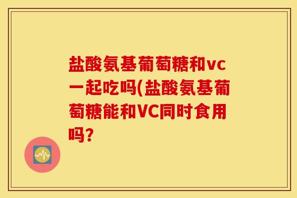 盐酸氨基葡萄糖和vc一起吃吗(盐酸氨基葡萄糖能和VC同时食用吗？