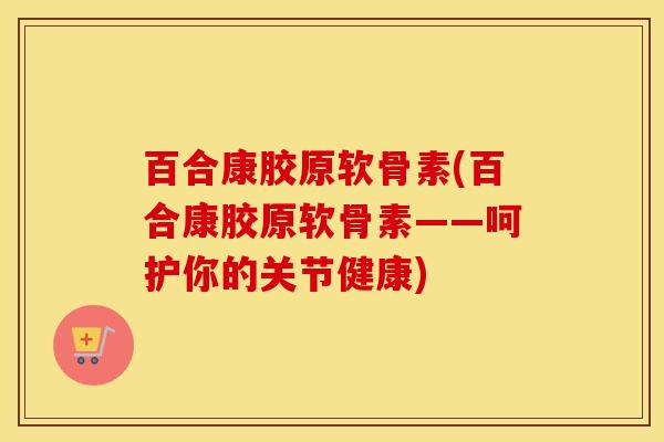 百合康胶原软骨素(百合康胶原软骨素——呵护你的关节健康) 百合康胶原软骨素(百合康胶原软骨素——呵护你的关节健康)