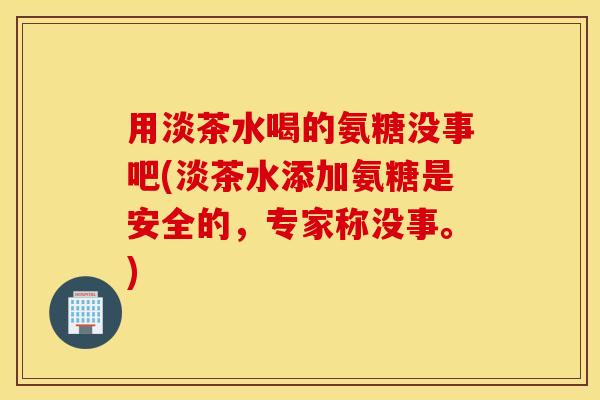 用淡茶水喝的氨糖没事吧(淡茶水添加氨糖是安全的,专家称没事。) 用淡茶水喝的氨糖没事吧(淡茶水添加氨糖是安全的,专家称没事。)