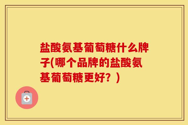 盐酸氨基葡萄糖什么牌子(哪个品牌的盐酸氨基葡萄糖更好？)