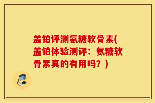 盖铂评测氨糖软骨素(盖铂体验测评:氨糖软骨素真的有用吗?) 盖铂评测氨糖软骨素(盖铂体验测评:氨糖软骨素真的有用吗?)