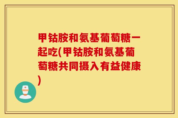 甲钴胺和氨基葡萄糖一起吃(甲钴胺和氨基葡萄糖共同摄入有益健康) 甲钴胺和氨基葡萄糖一起吃(甲钴胺和氨基葡萄糖共同摄入有益健康)