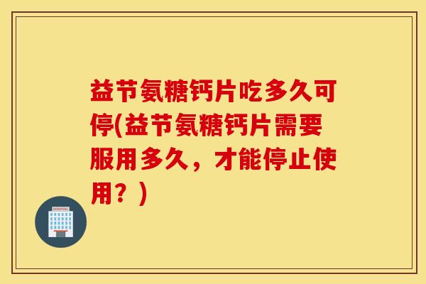 益节氨糖钙片吃多久可停(益节氨糖钙片需要服用多久,才能停止使用?) 益节氨糖钙片吃多久可停(益节氨糖钙片需要服用多久,才能停止使用?)