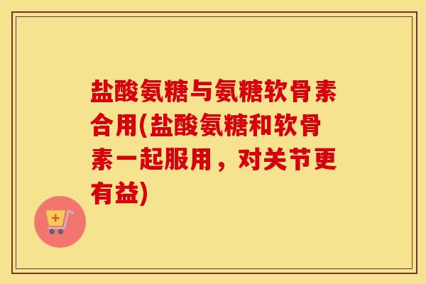 盐酸氨糖与氨糖软骨素合用(盐酸氨糖和软骨素一起服用，对关节更有益)