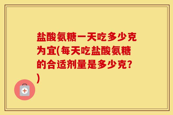 盐酸氨糖一天吃多少克为宜(每天吃盐酸氨糖的合适剂量是多少克？)