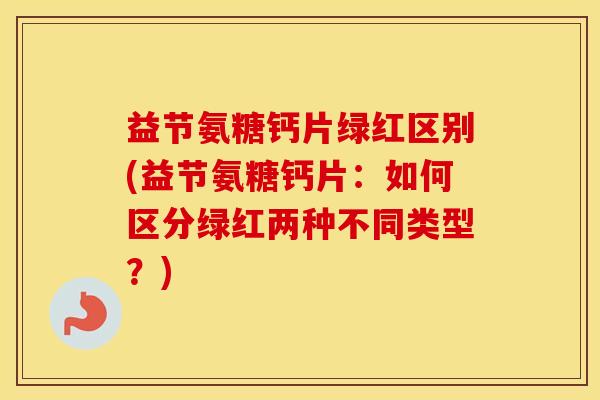 益节氨糖钙片绿红区别(益节氨糖钙片:如何区分绿红两种不同类型?) 益节氨糖钙片绿红区别(益节氨糖钙片:如何区分绿红两种不同类型?)