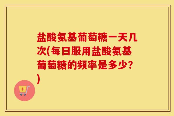 盐酸氨基葡萄糖一天几次(每日服用盐酸氨基葡萄糖的频率是多少？)