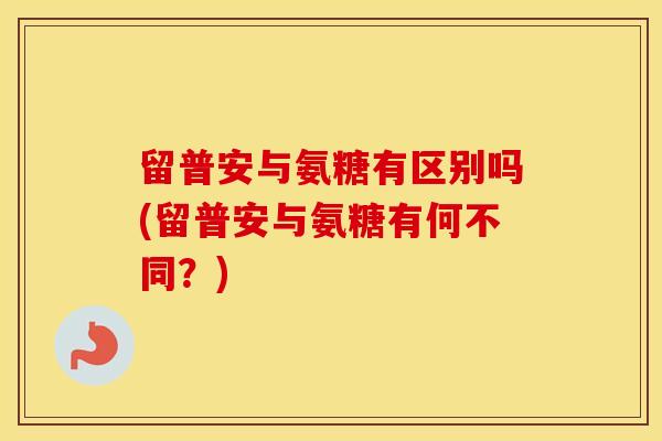 留普安与氨糖有区别吗(留普安与氨糖有何不同?) 留普安与氨糖有区别吗(留普安与氨糖有何不同?)