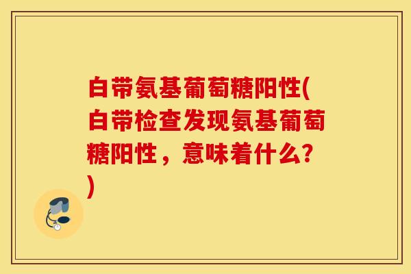 白带氨基葡萄糖阳性(白带检查发现氨基葡萄糖阳性，意味着什么？)