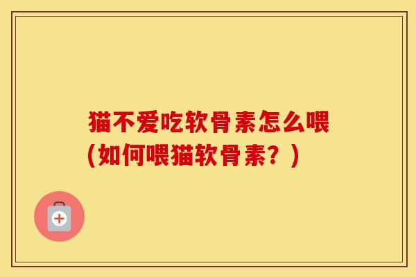 猫不爱吃软骨素怎么喂(如何喂猫软骨素？)