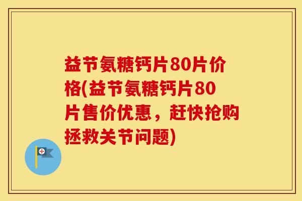 益节氨糖钙片80片价格(益节氨糖钙片80片售价优惠,赶快抢购拯救关节问题) 益节氨糖钙片80片价格(益节氨糖钙片80片售价优惠,赶快抢购拯救关节问题)