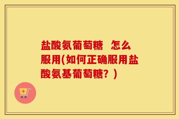 盐酸氨葡萄糖  怎么服用(如何正确服用盐酸氨基葡萄糖？)