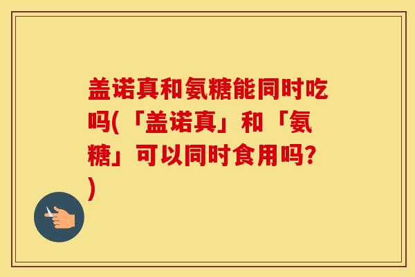 盖诺真和氨糖能同时吃吗(「盖诺真」和「氨糖」可以同时食用吗?) 盖诺真和氨糖能同时吃吗(「盖诺真」和「氨糖」可以同时食用吗?)