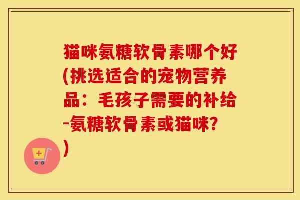 猫咪氨糖软骨素哪个好(挑选适合的宠物营养品:毛孩子需要的补给-氨糖软骨素或猫咪?) 猫咪氨糖软骨素哪个好(挑选适合的宠物营养品:毛孩子需要的补给-氨糖软骨素或猫咪?)