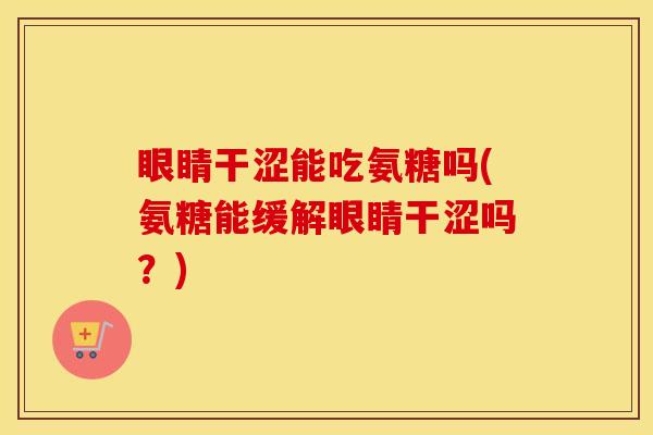 眼睛干涩能吃氨糖吗(氨糖能缓解眼睛干涩吗？)