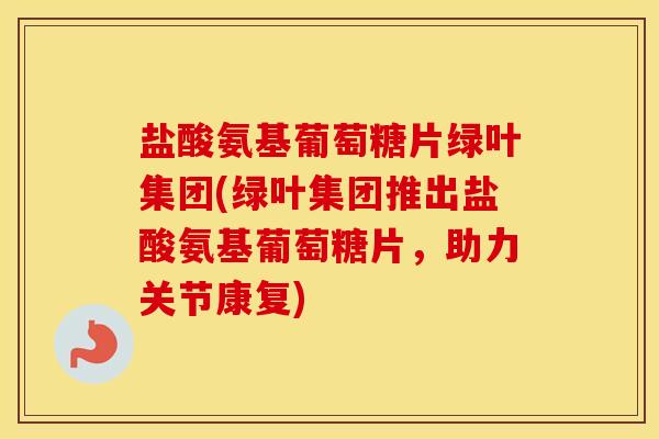 盐酸氨基葡萄糖片绿叶集团(绿叶集团推出盐酸氨基葡萄糖片,助力关节康复) 盐酸氨基葡萄糖片绿叶集团(绿叶集团推出盐酸氨基葡萄糖片,助力关节康复)