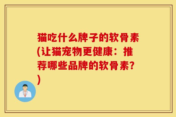 猫吃什么牌子的软骨素(让猫宠物更健康：推荐哪些品牌的软骨素？)