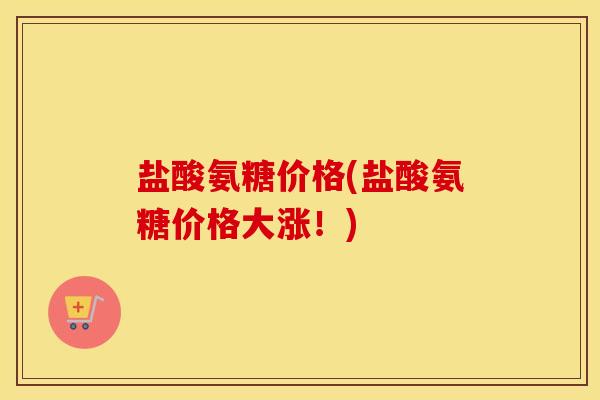 盐酸氨糖价格(盐酸氨糖价格大涨！)