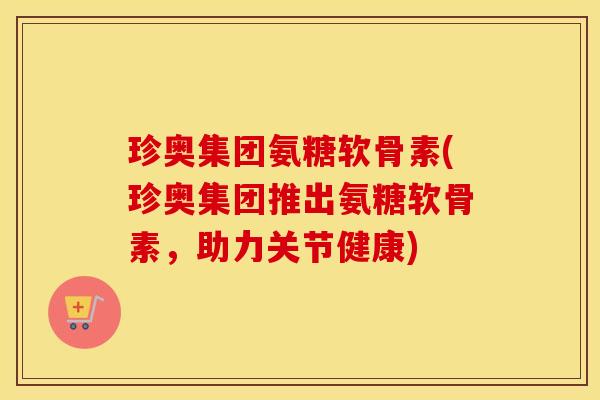 珍奥集团氨糖软骨素(珍奥集团推出氨糖软骨素,助力关节健康) 珍奥集团氨糖软骨素(珍奥集团推出氨糖软骨素,助力关节健康)