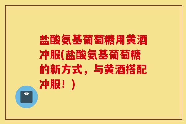 盐酸氨基葡萄糖用黄酒冲服(盐酸氨基葡萄糖的新方式，与黄酒搭配冲服！)