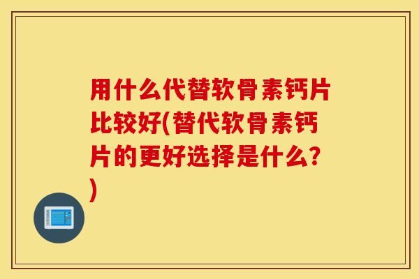 用什么代替软骨素钙片比较好(替代软骨素钙片的更好选择是什么？)